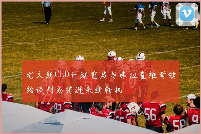 尤文新CEO计划重启与弗拉霍维奇续约谈判或将迎来新转机