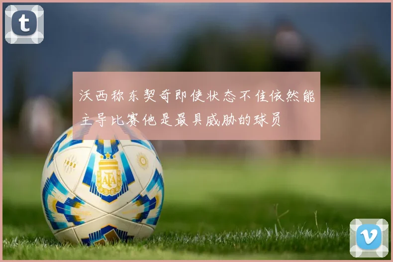 沃西称东契奇即使状态不佳依然能主导比赛他是最具威胁的球员