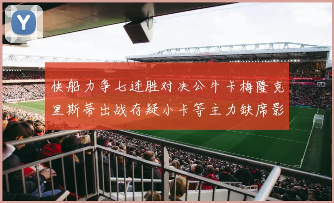 快船力争七连胜对决公牛卡梅隆克里斯蒂出战存疑小卡等主力缺席影响比赛走势