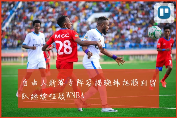 自由人新赛季阵容揭晓韩旭顺利留队继续征战WNBA