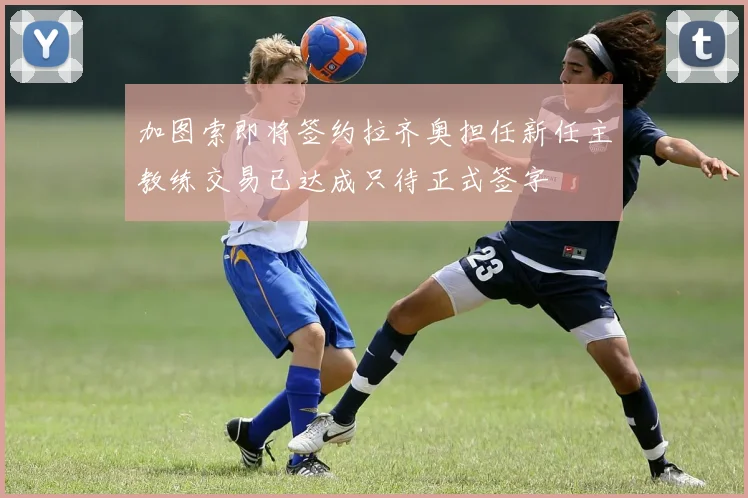 加图索即将签约拉齐奥担任新任主教练交易已达成只待正式签字