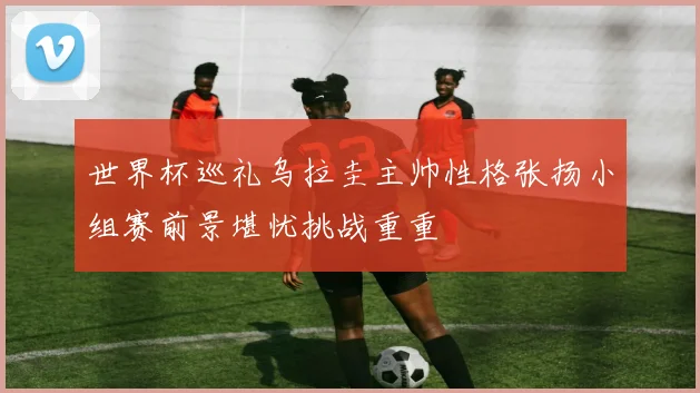 世界杯巡礼乌拉圭主帅性格张扬小组赛前景堪忧挑战重重