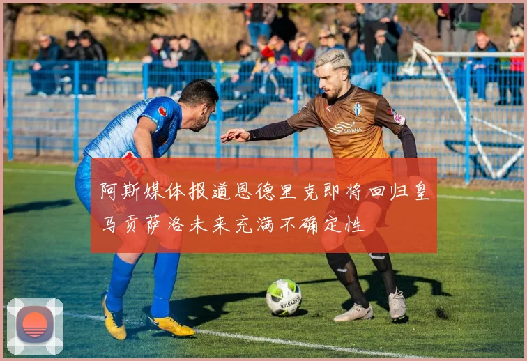 阿斯媒体报道恩德里克即将回归皇马贡萨洛未来充满不确定性