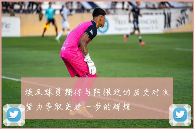 埃及球员期待与阿根廷的历史对决努力争取更进一步的辉煌