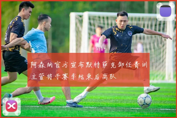 阿森纳官方宣布默特萨克卸任青训主管将于赛季结束后离队