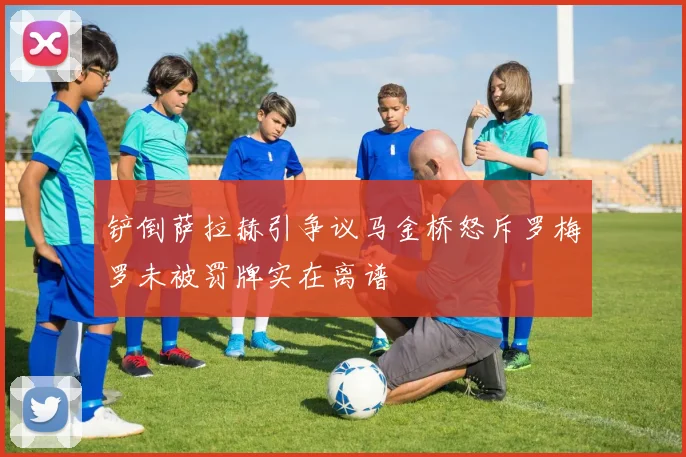 铲倒萨拉赫引争议马金桥怒斥罗梅罗未被罚牌实在离谱