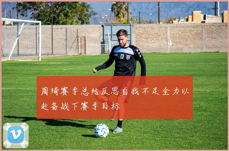 周琦赛季总结反思自我不足全力以赴备战下赛季目标