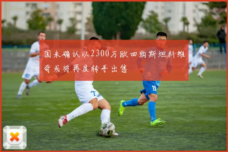 国米确认以2300万欧回购斯坦科维奇或将再度转手出售