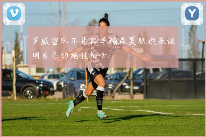 罗威留队不再孤单瀚森夏联迎来证明自己的绝佳机会