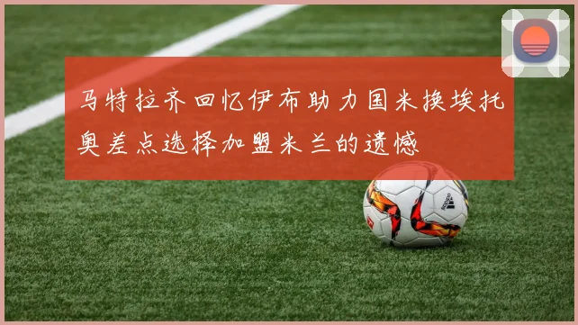马特拉齐回忆伊布助力国米换埃托奥差点选择加盟米兰的遗憾