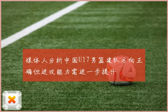 媒体人分析中国U17男篮建队方向正确但进攻能力需进一步提升