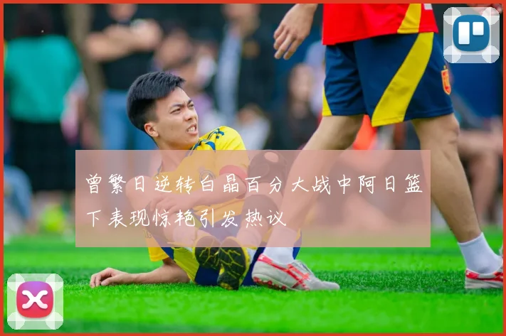 曾繁日逆转白晶百分大战中阿日篮下表现惊艳引发热议