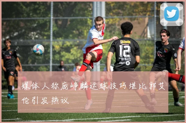 媒体人称庞峥麟运球技巧堪比郭艾伦引发热议