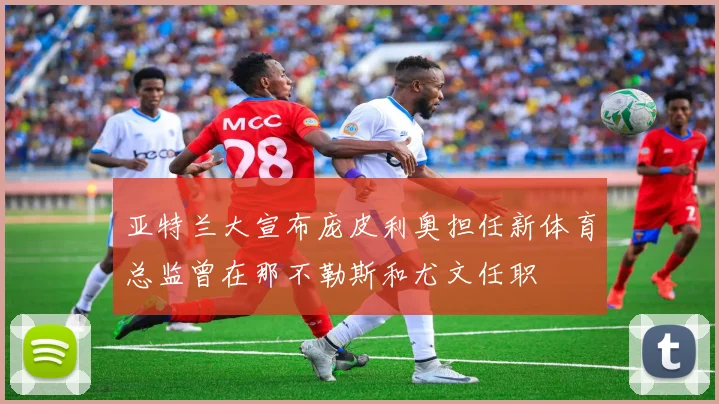 亚特兰大宣布庞皮利奥担任新体育总监曾在那不勒斯和尤文任职
