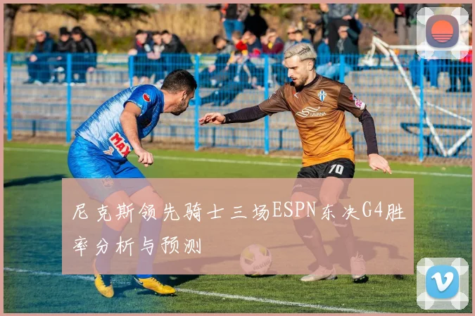 尼克斯领先骑士三场ESPN东决G4胜率分析与预测