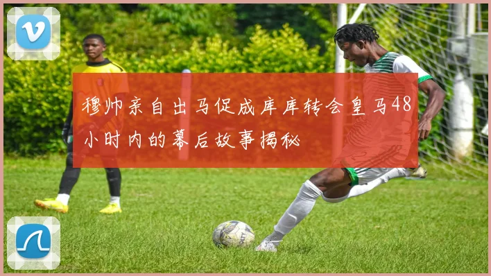 穆帅亲自出马促成库库转会皇马48小时内的幕后故事揭秘