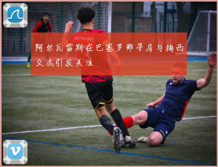 阿尔瓦雷斯在巴塞罗那寻房与梅西交流引发关注