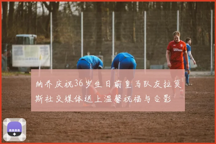 纳乔庆祝36岁生日前皇马队友拉莫斯社交媒体送上温馨祝福与合影