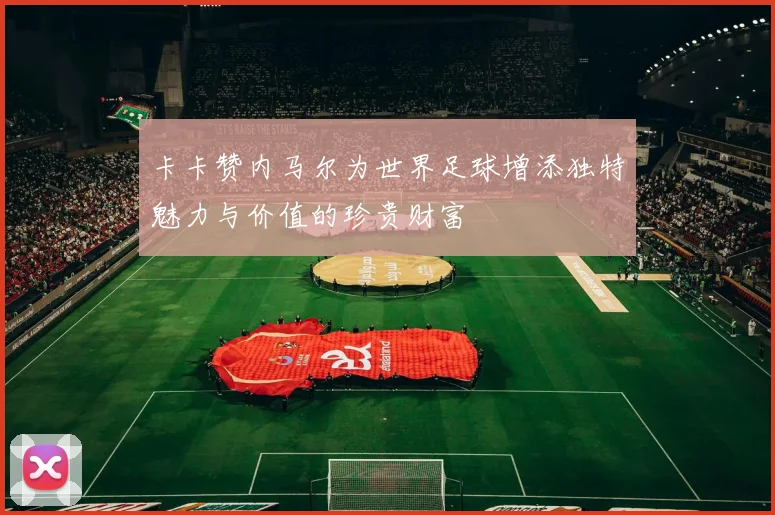 卡卡赞内马尔为世界足球增添独特魅力与价值的珍贵财富