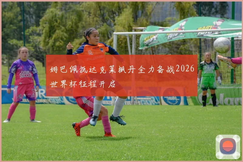 姆巴佩抵达克莱枫丹全力备战2026世界杯征程开启