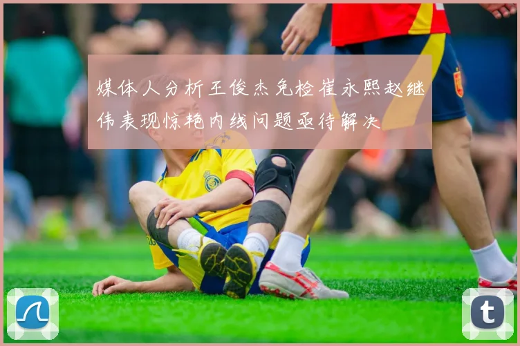 媒体人分析王俊杰免检崔永熙赵继伟表现惊艳内线问题亟待解决