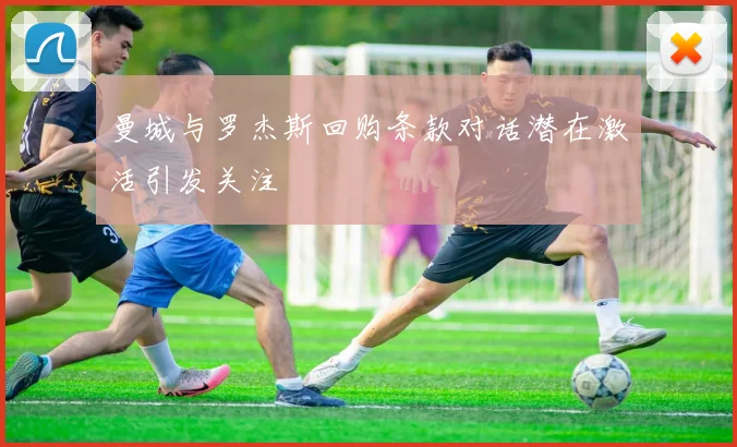 曼城与罗杰斯回购条款对话潜在激活引发关注
